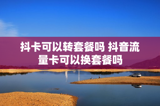 抖卡可以转套餐吗 抖音流量卡可以换套餐吗