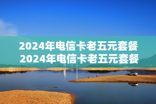 2024年电信卡老五元套餐 2024年电信卡老五元套餐有哪些