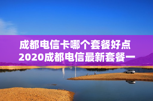 成都电信卡哪个套餐好点 2020成都电信最新套餐一览表