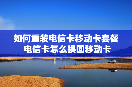 如何重装电信卡移动卡套餐 电信卡怎么换回移动卡