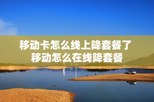 移动卡怎么线上降套餐了 移动怎么在线降套餐