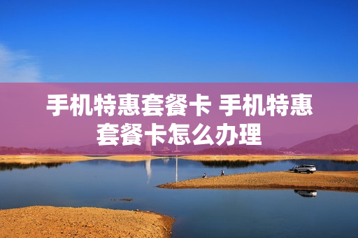 手机特惠套餐卡 手机特惠套餐卡怎么办理