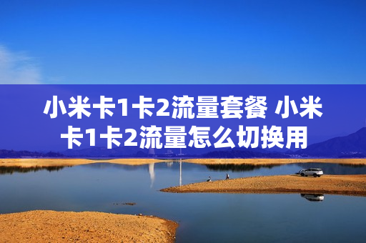 小米卡1卡2流量套餐 小米卡1卡2流量怎么切换用