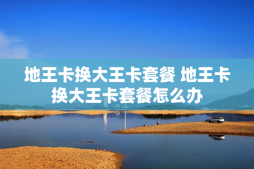 地王卡换大王卡套餐 地王卡换大王卡套餐怎么办