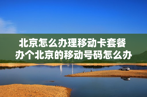 北京怎么办理移动卡套餐 办个北京的移动号码怎么办