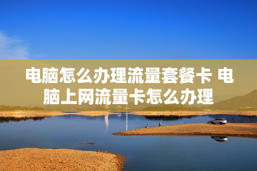 电脑怎么办理流量套餐卡 电脑上网流量卡怎么办理