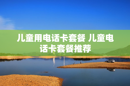 儿童用电话卡套餐 儿童电话卡套餐推荐