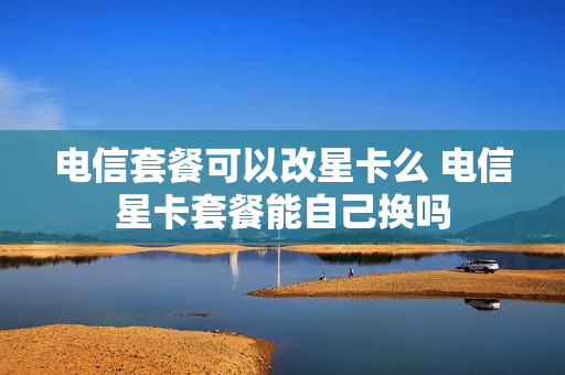 电信套餐可以改星卡么 电信星卡套餐能自己换吗