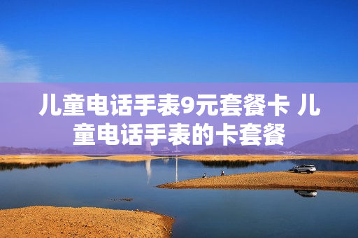儿童电话手表9元套餐卡 儿童电话手表的卡套餐