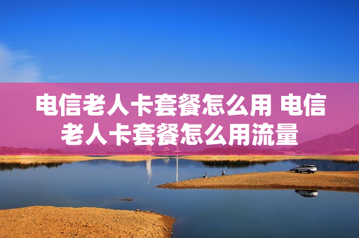 电信老人卡套餐怎么用 电信老人卡套餐怎么用流量