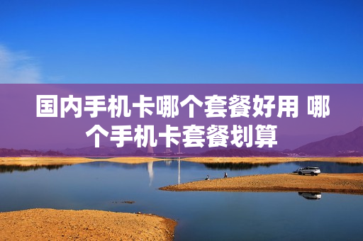 国内手机卡哪个套餐好用 哪个手机卡套餐划算