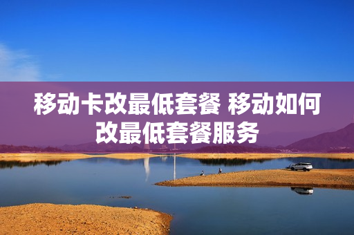 移动卡改最低套餐 移动如何改最低套餐服务
