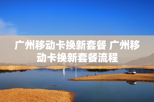 广州移动卡换新套餐 广州移动卡换新套餐流程