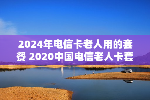 2024年电信卡老人用的套餐 2020中国电信老人卡套餐