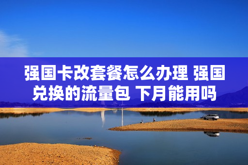 强国卡改套餐怎么办理 强国兑换的流量包 下月能用吗