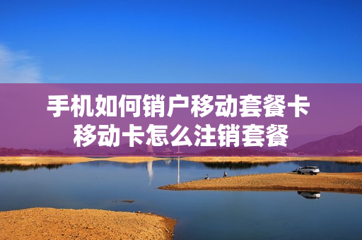 手机如何销户移动套餐卡 移动卡怎么注销套餐