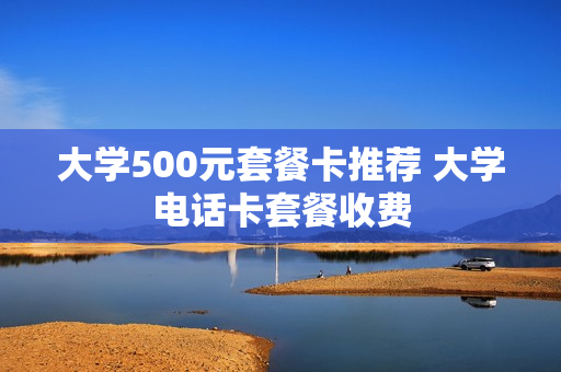 大学500元套餐卡推荐 大学电话卡套餐收费