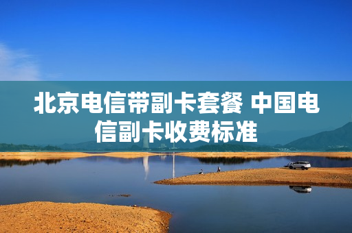 北京电信带副卡套餐 中国电信副卡收费标准