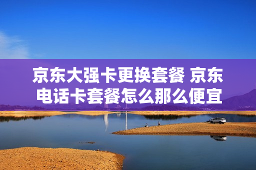 京东大强卡更换套餐 京东电话卡套餐怎么那么便宜