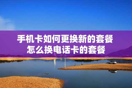 手机卡如何更换新的套餐 怎么换电话卡的套餐