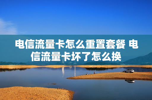 电信流量卡怎么重置套餐 电信流量卡坏了怎么换