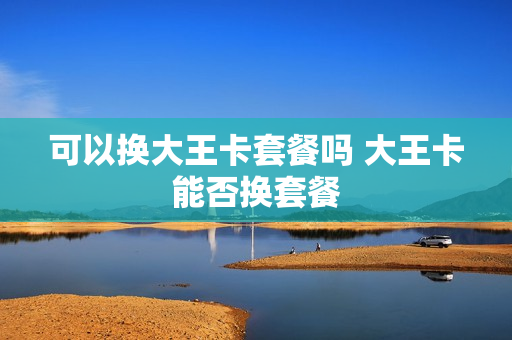 可以换大王卡套餐吗 大王卡能否换套餐