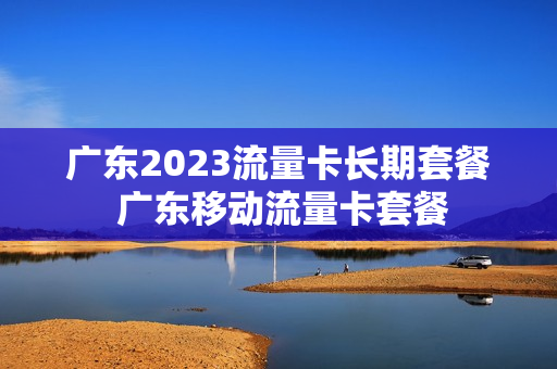 广东2023流量卡长期套餐 广东移动流量卡套餐