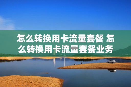 怎么转换用卡流量套餐 怎么转换用卡流量套餐业务