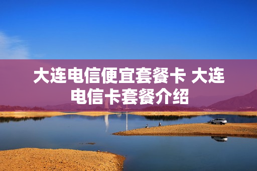 大连电信便宜套餐卡 大连电信卡套餐介绍