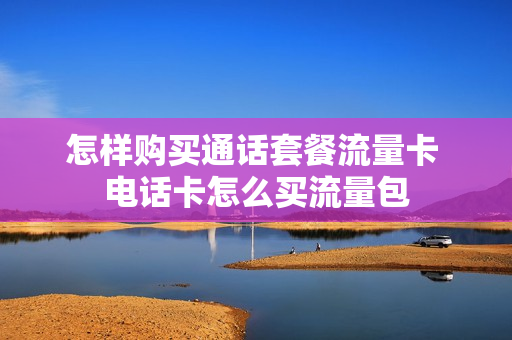 怎样购买通话套餐流量卡 电话卡怎么买流量包