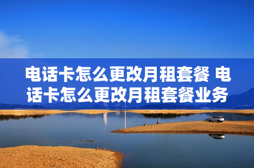 电话卡怎么更改月租套餐 电话卡怎么更改月租套餐业务