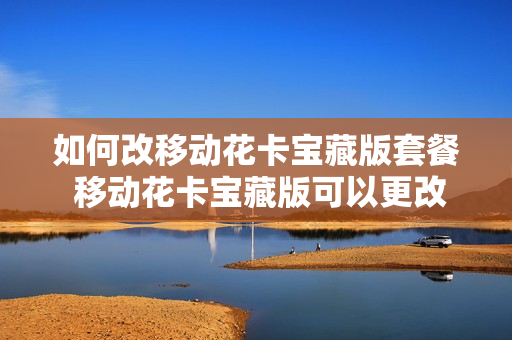 如何改移动花卡宝藏版套餐 移动花卡宝藏版可以更改套餐吗