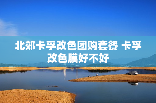 北郊卡孚改色团购套餐 卡孚改色膜好不好