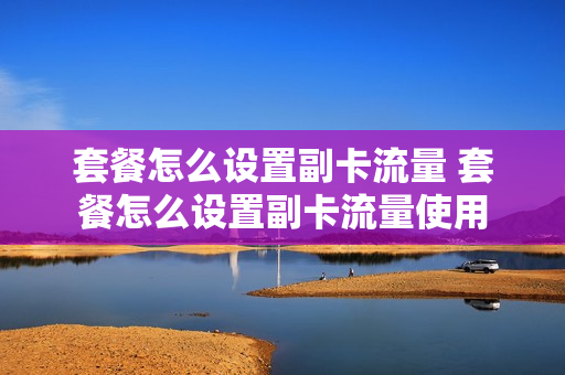 套餐怎么设置副卡流量 套餐怎么设置副卡流量使用