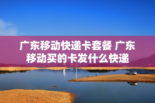 广东移动快递卡套餐 广东移动买的卡发什么快递