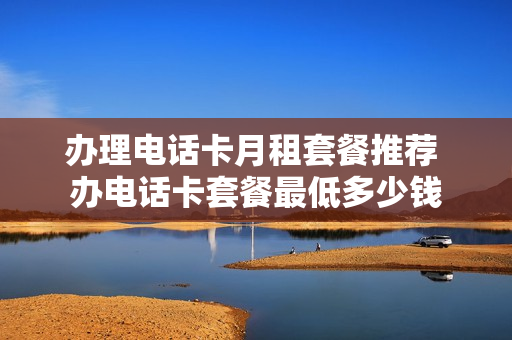 办理电话卡月租套餐推荐 办电话卡套餐最低多少钱