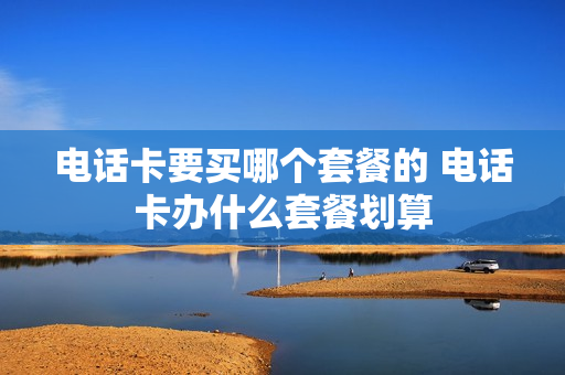 电话卡要买哪个套餐的 电话卡办什么套餐划算