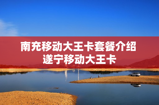 南充移动大王卡套餐介绍 遂宁移动大王卡