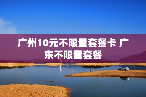 广州10元不限量套餐卡 广东不限量套餐