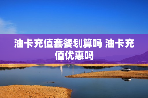 油卡充值套餐划算吗 油卡充值优惠吗
