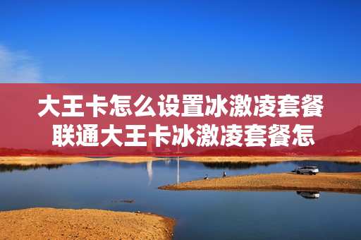 大王卡怎么设置冰激凌套餐 联通大王卡冰激凌套餐怎么退订
