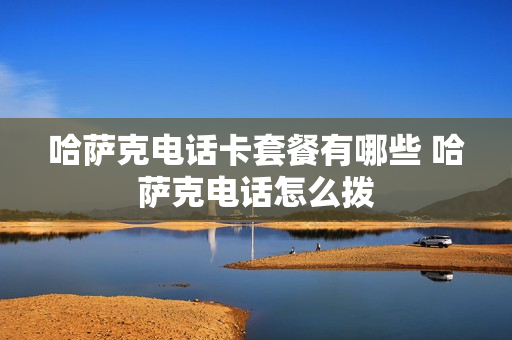 哈萨克电话卡套餐有哪些 哈萨克电话怎么拨