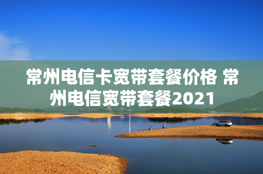 常州电信卡宽带套餐价格 常州电信宽带套餐2021