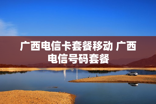 广西电信卡套餐移动 广西电信号码套餐