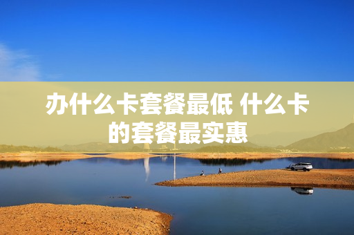 办什么卡套餐最低 什么卡的套餐最实惠