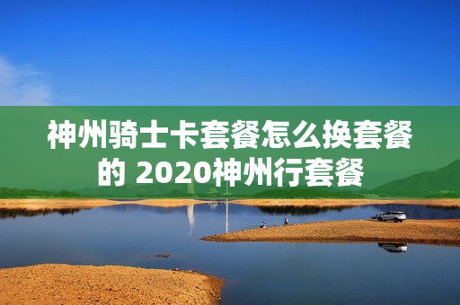 神州骑士卡套餐怎么换套餐的 2020神州行套餐