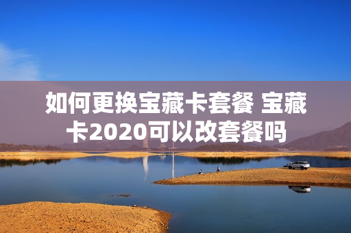 如何更换宝藏卡套餐 宝藏卡2020可以改套餐吗