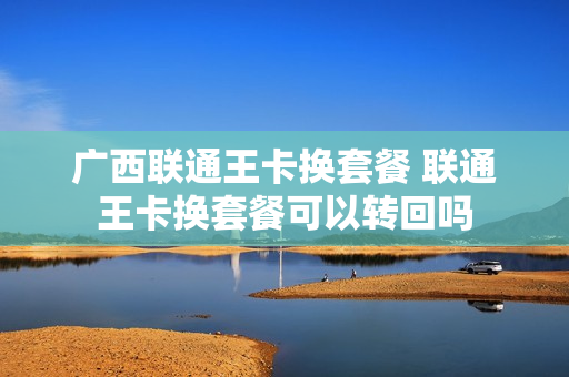 广西联通王卡换套餐 联通王卡换套餐可以转回吗