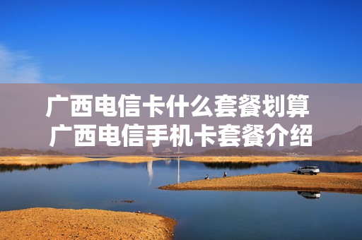 广西电信卡什么套餐划算 广西电信手机卡套餐介绍