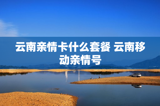云南亲情卡什么套餐 云南移动亲情号